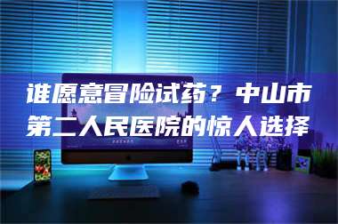 赤壁谁愿意冒险试药？中山市第二人民医院的惊人选择 第1张