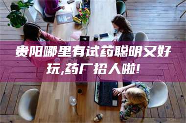 赤壁贵阳哪里有试药聪明又好玩,药厂招人啦! 第1张