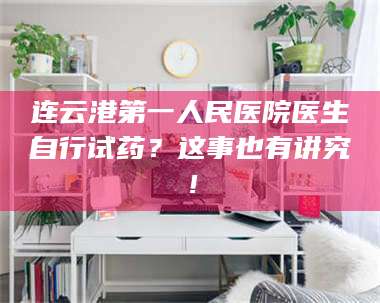 赤壁连云港第一人民医院医生自行试药？这事也有讲究！ 第1张