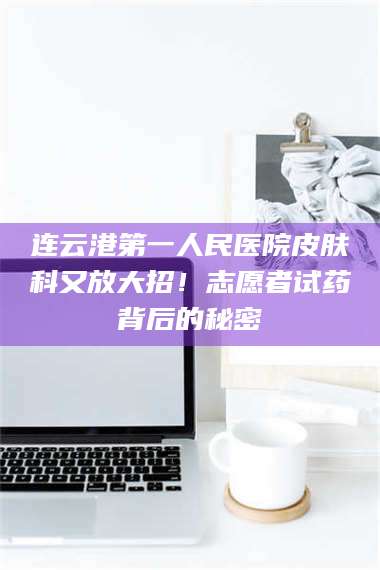 赤壁连云港第一人民医院皮肤科又放大招!志愿者试药背后的秘密 第1张 赤壁连云港第一人民医院皮肤科又放大招!志愿者试药背后的秘密 第1张