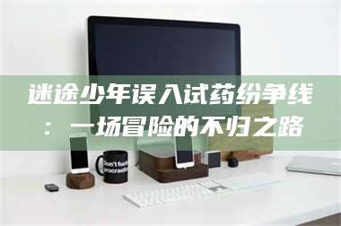 赤壁迷途少年误入试药纷争线：一场冒险的不归之路 第1张