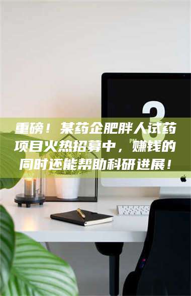 赤壁重磅！某药企肥胖人试药项目火热招募中，赚钱的同时还能帮助科研进展！ 第1张