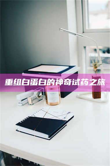 赤壁重组白蛋白的神奇试药之旅 第1张 赤壁重组白蛋白的神奇试药之旅 第1张