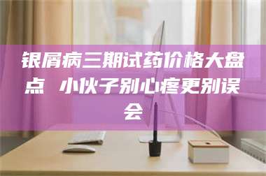 赤壁银屑病三期试药价格大盘点 小伙子别心疼更别误会 第1张