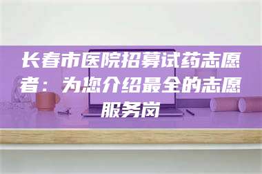 赤壁长春市医院招募试药志愿者：为您介绍最全的志愿服务岗 第1张