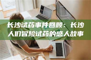 赤壁长沙试药事件回顾：长沙人们冒险试药的感人故事 第1张