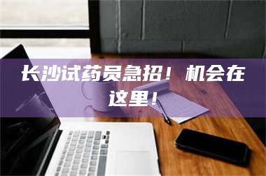 赤壁长沙试药员急招！机会在这里！ 第1张