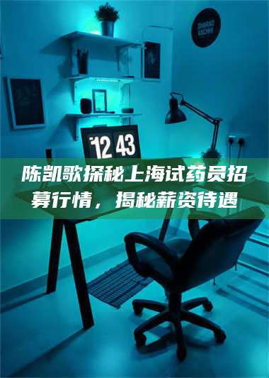赤壁陈凯歌探秘上海试药员招募行情，揭秘薪资待遇 第1张