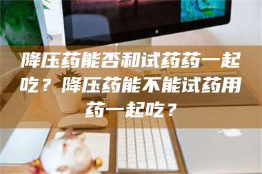 赤壁降压药能否和试药药一起吃？降压药能不能试药用药一起吃？ 第1张