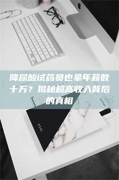 赤壁降尿酸试药员也拿年薪数十万？揭秘超高收入背后的真相 第1张