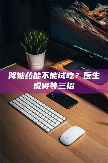 赤壁降糖药能不能试吃？医生说得等三招 第1张