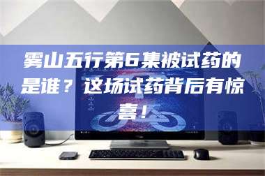 赤壁雾山五行第6集被试药的是谁？这场试药背后有惊喜！ 第1张