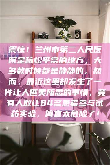 赤壁震惊！兰州市第二人民医院是稀松平常的地方，大多数时候都是静静的。然而，最近这里却发生了一件让人匪夷所思的事情，竟有人敢让84名患者参与试药实验，简直太危险了！