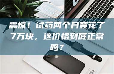 赤壁震惊！试药两个月竟花了7万块，这价格到底正常吗？