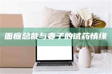 赤壁面瘫总裁与妻子的试药情缘 第1张