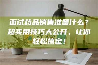 赤壁面试药品销售准备什么？超实用技巧大公开，让你轻松搞定！ 第1张