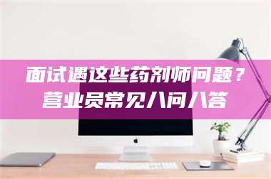 赤壁面试遇这些药剂师问题？营业员常见八问八答 第1张