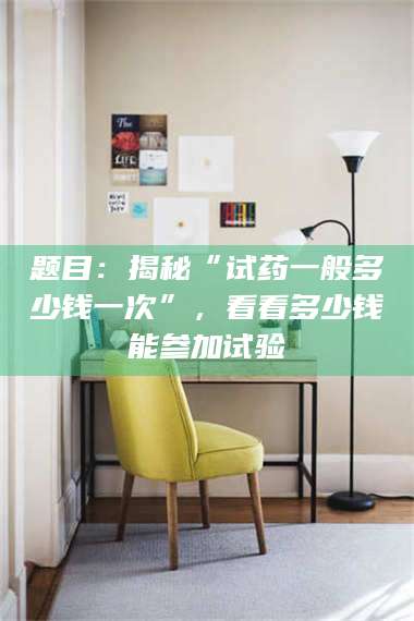 赤壁题目：揭秘“试药一般多少钱一次”，看看多少钱能参加试验 第1张