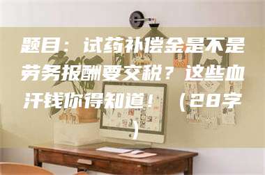 赤壁题目：试药补偿金是不是劳务报酬要交税？这些血汗钱你得知道！（28字） 第1张