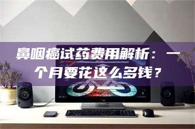 赤壁鼻咽癌试药费用解析：一个月要花这么多钱？