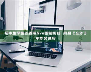 赤壁初中生学姐连麦带live唱跳俱佳 网易《忘诈》小作文选段 第1张