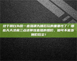 赤壁终于明白为啥一直强调先睡后玩的重要性了！那些天天凌晨三点还带娃直播的姐们，咱可不能步她们后尘！ 第1张
