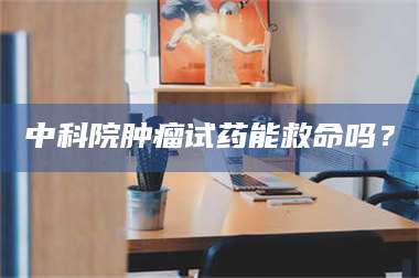 赤壁中科院肿瘤试药能救命吗？ 第1张