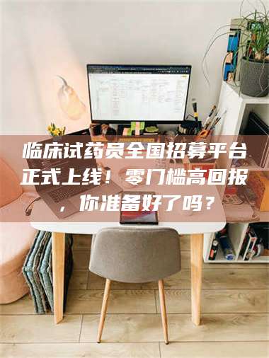 赤壁临床试药员全国招募平台正式上线!零门槛高回报,你准备好了吗? 第1张 赤壁临床试药员全国招募平台正式上线!零门槛高回报,你准备好了吗? 第1张