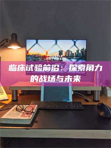 赤壁临床试验前沿：探索角力的战场与未来 第1张