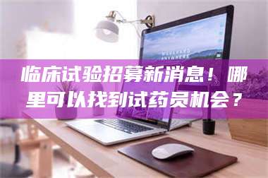 赤壁临床试验招募新消息！哪里可以找到试药员机会？ 第1张