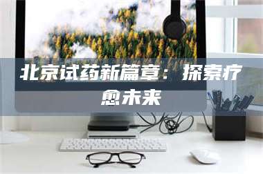 赤壁北京试药新篇章：探索疗愈未来 第1张