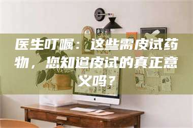 赤壁医生叮嘱：这些需皮试药物，您知道皮试的真正意义吗？ 第1张