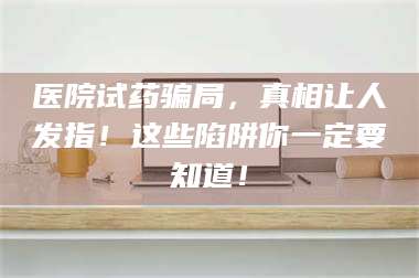 赤壁医院试药骗局，真相让人发指！这些陷阱你一定要知道！ 第1张