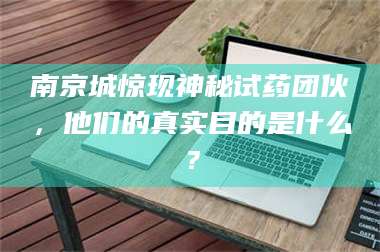 赤壁南京城惊现神秘试药团伙，他们的真实目的是什么？ 第1张