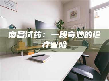 赤壁南昌试药：一段奇妙的诊疗冒险 第1张