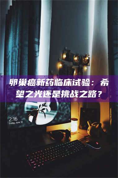 赤壁卵巢癌新药临床试验：希望之光还是挑战之路？ 第1张