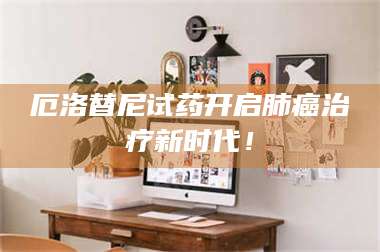 赤壁厄洛替尼试药开启肺癌***新时代！ 第1张