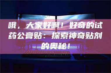 赤壁哦，大家好啊！好奇的试药公膏贴：探索神奇贴剂的奥秘！ 第1张