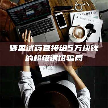 赤壁哪里试药直接给5万块钱的超级诱饵骗局 第1张