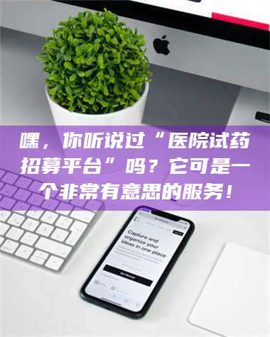 赤壁嘿，你听说过“医院试药招募平台”吗？它可是一个非常有意思的服务！ 第1张