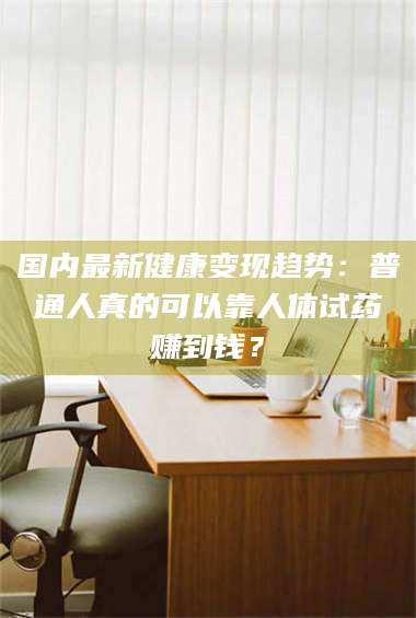 赤壁国内最新健康变现趋势：普通人真的可以靠人体试药赚到钱？ 第1张
