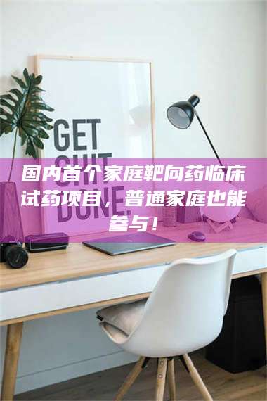 赤壁国内首个家庭靶向药临床试药项目，普通家庭也能参与！ 第1张