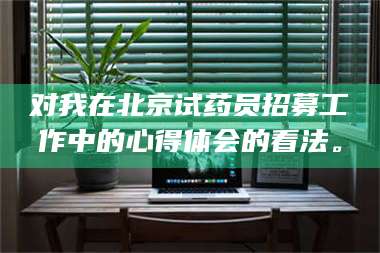 赤壁对我在北京试药员招募工作中的心得体会的看法。 第1张