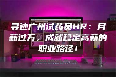 赤壁寻迹广州试药员HR：月薪过万，成就稳定高薪的职业路径！ 第1张