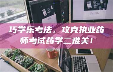 赤壁巧学乐考法，攻克执业药师考试药学二难关！ 第1张