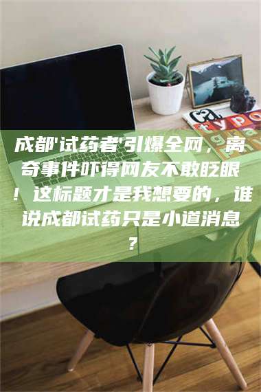 赤壁成都'试药者'引爆全网，离奇事件吓得网友不敢眨眼！这标题才是我想要的，谁说成都试药只是小道消息？ 第1张