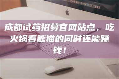 赤壁成都试药招募官网站点,吃火锅看熊猫的同时还能赚钱! 第1张 赤壁成都试药招募官网站点,吃火锅看熊猫的同时还能赚钱! 第1张