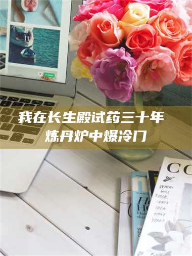 赤壁我在长生殿试药三十年 炼丹炉中爆冷门 第1张