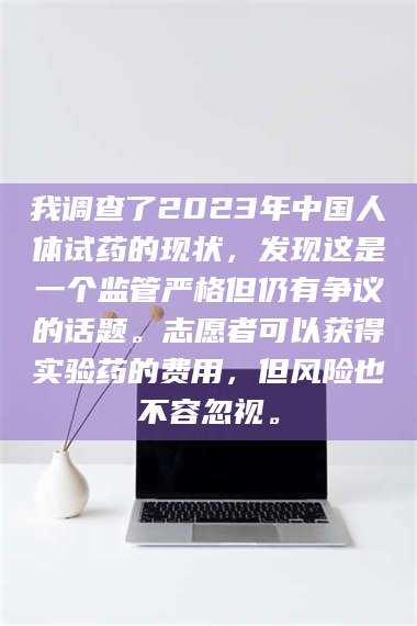 赤壁我调查了2023年中国人体试药的现状，发现这是一个监管严格但仍有争议的话题。志愿者可以获得实验药的费用，但风险也不容忽视。 第1张