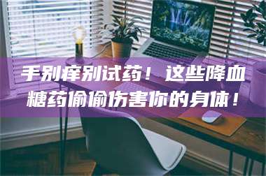 赤壁手别痒别试药！这些降血糖药偷偷伤害你的身体！ 第1张